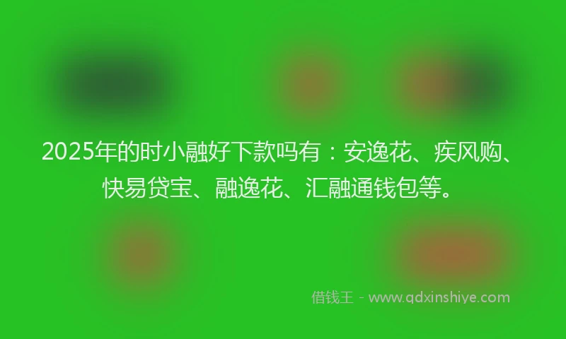 2025年的时小融好下款吗有：安逸花、疾风购、快易贷宝、融逸花、汇融通钱包等。