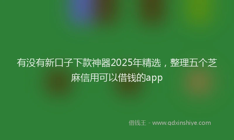 有没有新口子下款神器2025年精选，整理五个芝麻信用可以借钱的app