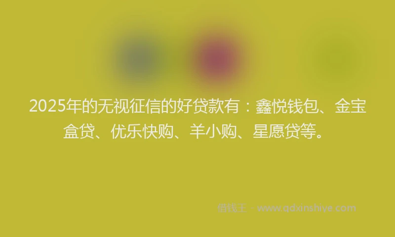 2025年的无视征信的好贷款有：鑫悦钱包、金宝盒贷、优乐快购、羊小购、星愿贷等。