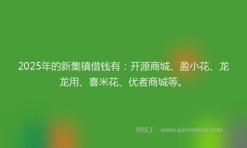 2025年的新集镇借钱有：开源商城、盈小花、龙龙用、喜米花、优者商城等。