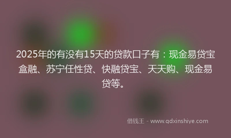 2025年的有没有15天的贷款口子有：现金易贷宝盒融、苏宁任性贷、快融贷宝、天天购、现金易贷等。