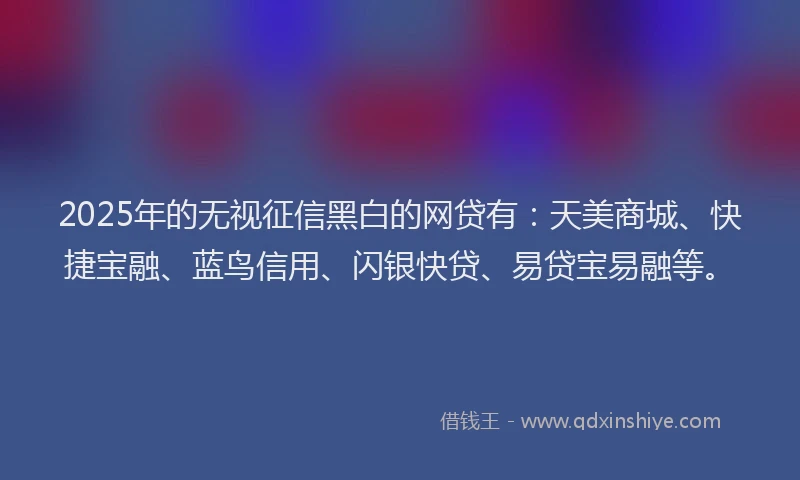 2025年的无视征信黑白的网贷有：天美商城、快捷宝融、蓝鸟信用、闪银快贷、易贷宝易融等。