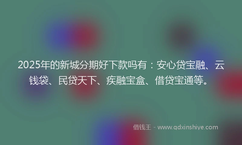 2025年的新城分期好下款吗有：安心贷宝融、云钱袋、民贷天下、疾融宝盒、借贷宝通等。