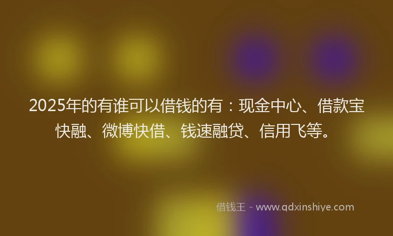 2025年的有谁可以借钱的有：现金中心、借款宝快融、微博快借、钱速融贷、信用飞等。