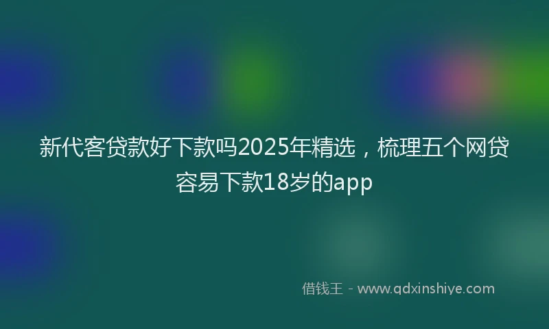 新代客贷款好下款吗2025年精选，梳理五个网贷容易下款18岁的app