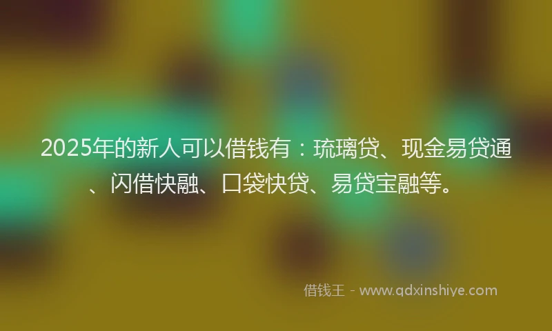2025年的新人可以借钱有：琉璃贷、现金易贷通、闪借快融、口袋快贷、易贷宝融等。