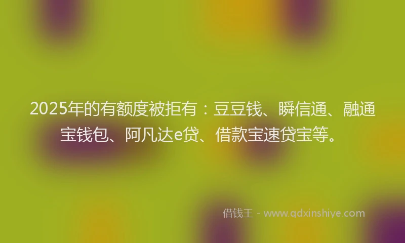 2025年的有额度被拒有：豆豆钱、瞬信通、融通宝钱包、阿凡达e贷、借款宝速贷宝等。