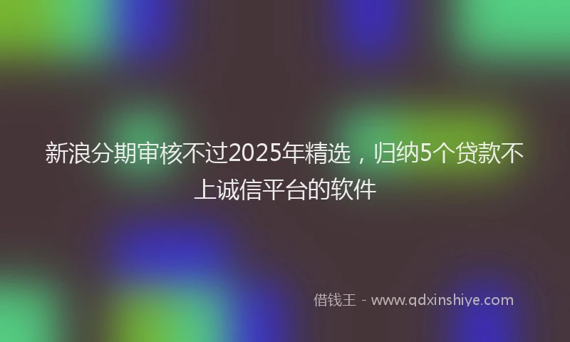 新浪分期审核不过2025年精选，归纳5个贷款不上诚信平台的软件