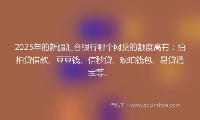 2025年的新疆汇合银行哪个网贷的额度高有：拍拍贷借款、豆豆钱、信秒贷、琥珀钱包、易贷通宝等。