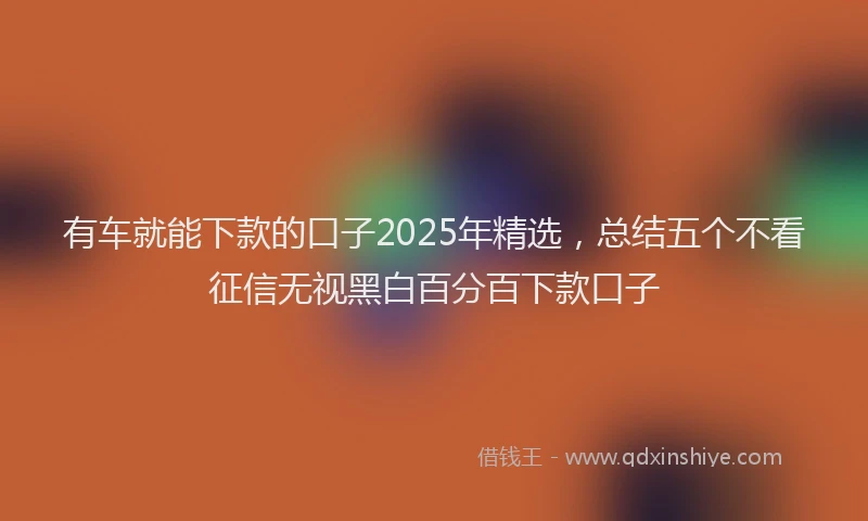 有车就能下款的口子2025年精选，总结五个不看征信无视黑白百分百下款口子