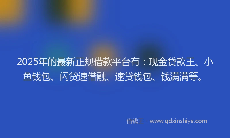 2025年的最新正规借款平台有：现金贷款王、小鱼钱包、闪贷速借融、速贷钱包、钱满满等。
