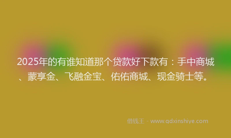 2025年的有谁知道那个贷款好下款有：手中商城、蒙享金、飞融金宝、佑佑商城、现金骑士等。