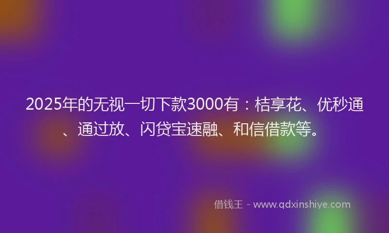 2025年的无视一切下款3000有：桔享花、优秒通、通过放、闪贷宝速融、和信借款等。