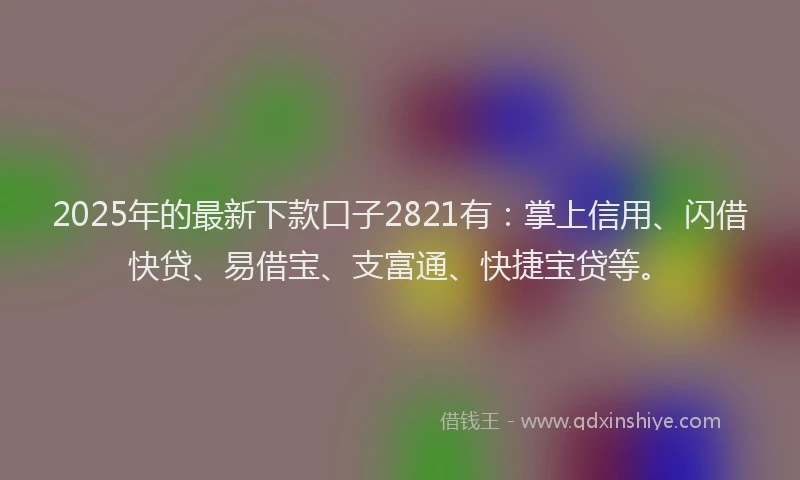 2025年的最新下款口子2821有：掌上信用、闪借快贷、易借宝、支富通、快捷宝贷等。