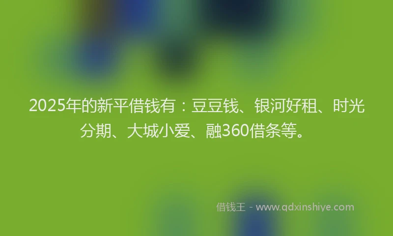 2025年的新平借钱有：豆豆钱、银河好租、时光分期、大城小爱、融360借条等。