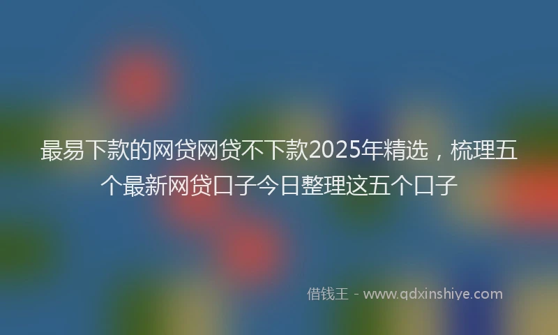 最易下款的网贷网贷不下款2025年精选，梳理五个最新网贷口子今日整理这五个口子