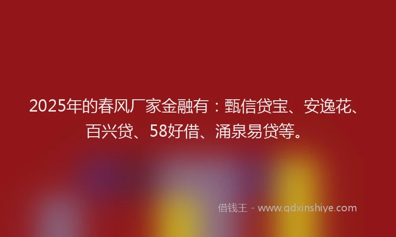 2025年的春风厂家金融有：甄信贷宝、安逸花、百兴贷、58好借、涌泉易贷等。