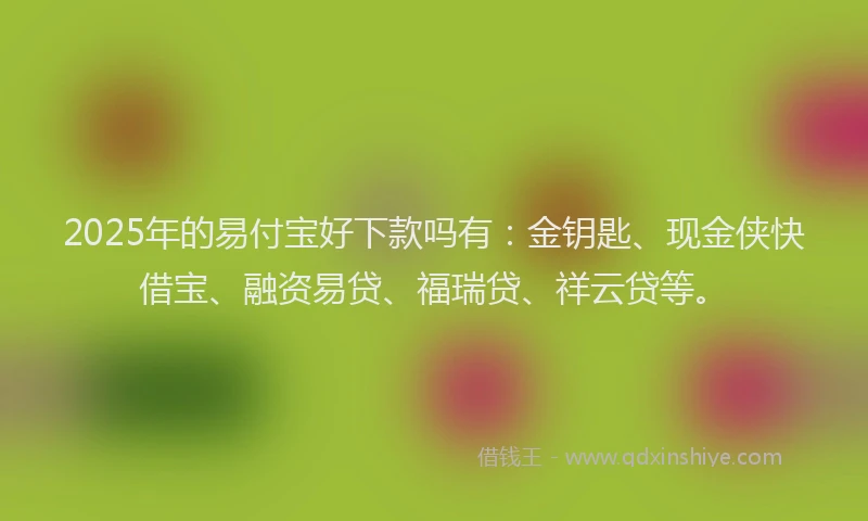 2025年的易付宝好下款吗有：金钥匙、现金侠快借宝、融资易贷、福瑞贷、祥云贷等。