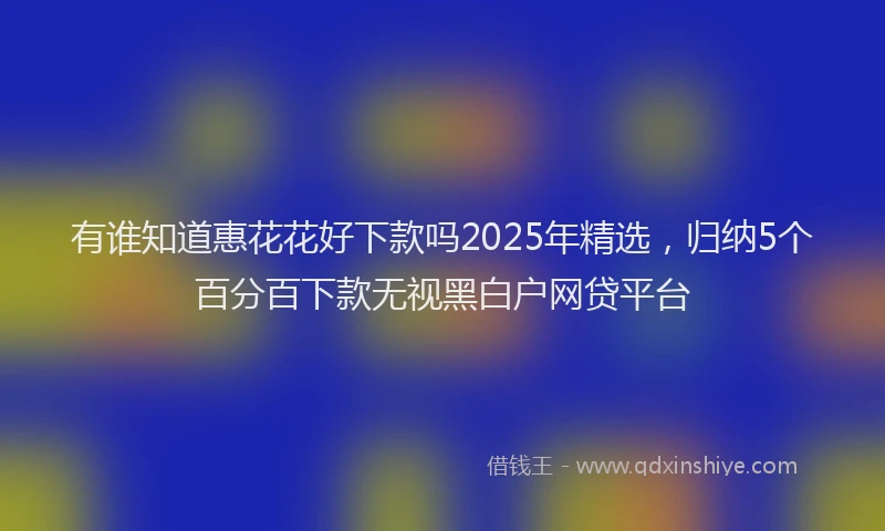 有谁知道惠花花好下款吗2025年精选，归纳5个百分百下款无视黑白户网贷平台