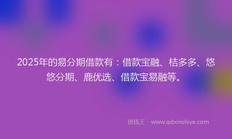 2025年的易分期借款有：借款宝融、桔多多、悠悠分期、鹿优选、借款宝易融等。
