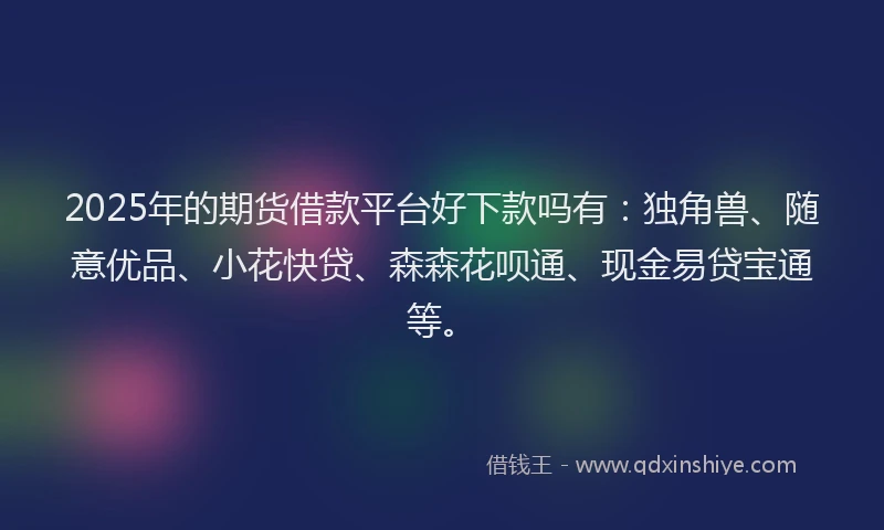2025年的期货借款平台好下款吗有：独角兽、随意优品、小花快贷、森森花呗通、现金易贷宝通等。