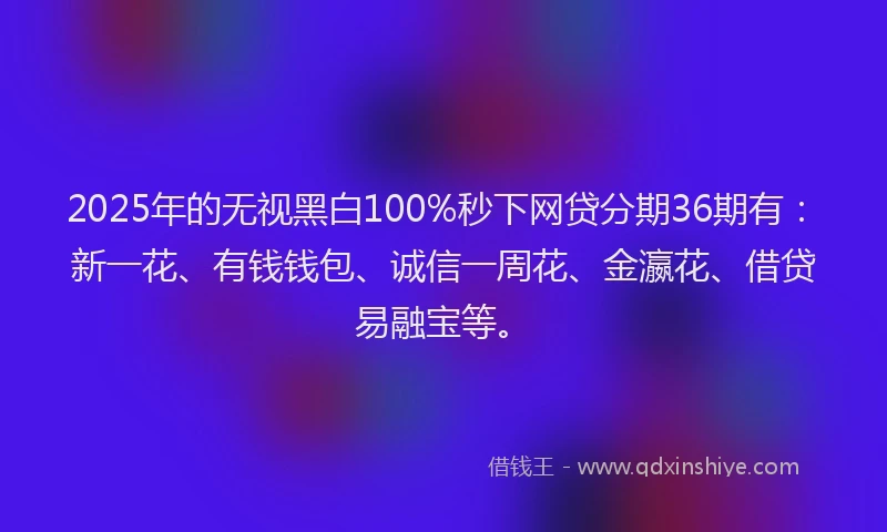 2025年的无视黑白100%秒下网贷分期36期有：新一花、有钱钱包、诚信一周花、金瀛花、借贷易融宝等。