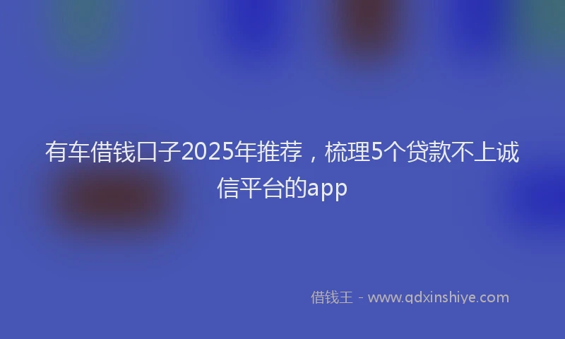 有车借钱口子2025年推荐，梳理5个贷款不上诚信平台的app
