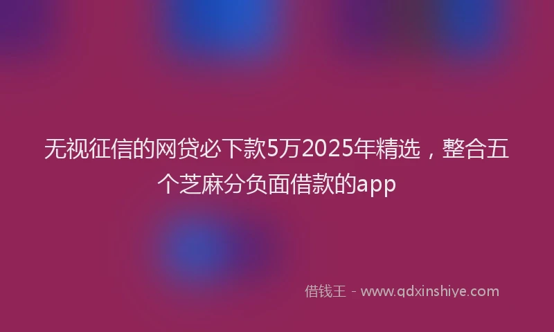 无视征信的网贷必下款5万2025年精选，整合五个芝麻分负面借款的app