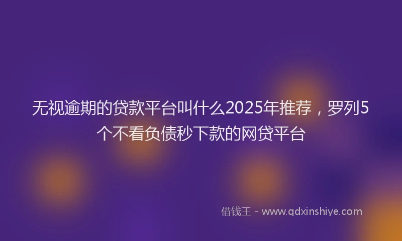 无视逾期的贷款平台叫什么2025年推荐，罗列5个不看负债秒下款的网贷平台