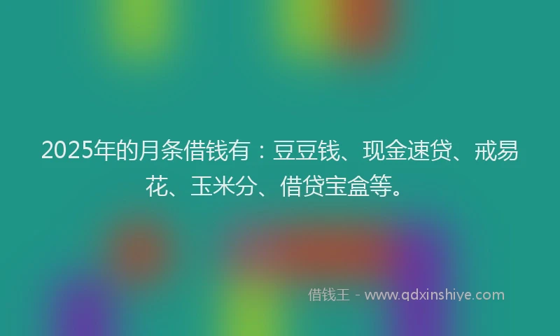 2025年的月条借钱有：豆豆钱、现金速贷、戒易花、玉米分、借贷宝盒等。