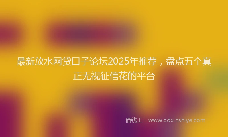 最新放水网贷口子论坛2025年推荐，盘点五个真正无视征信花的平台
