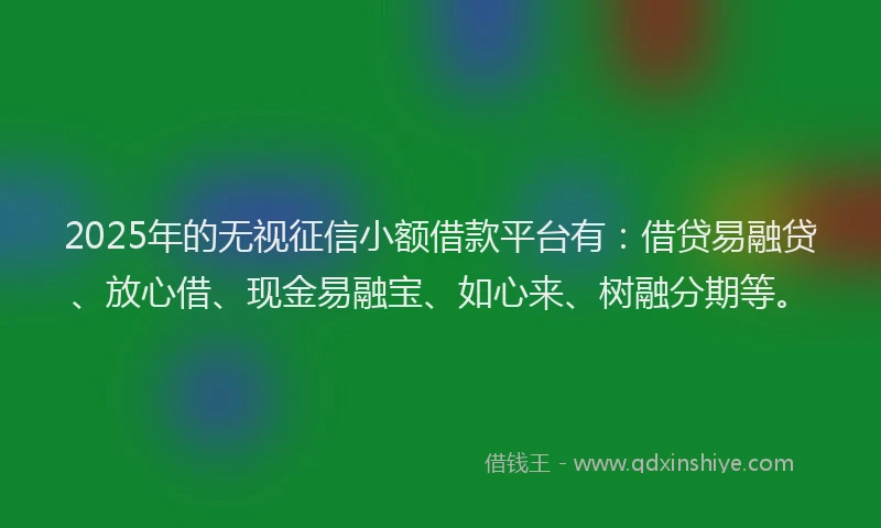 2025年的无视征信小额借款平台有：借贷易融贷、放心借、现金易融宝、如心来、树融分期等。
