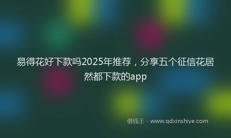 易得花好下款吗2025年推荐，分享五个征信花居然都下款的app