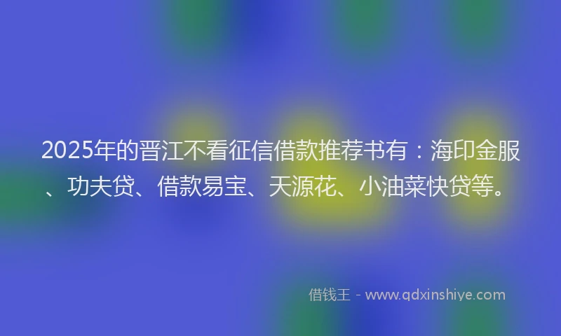2025年的晋江不看征信借款推荐书有：海印金服、功夫贷、借款易宝、天源花、小油菜快贷等。