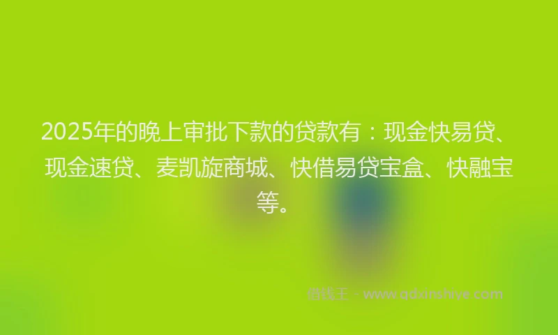 2025年的晚上审批下款的贷款有：现金快易贷、现金速贷、麦凯旋商城、快借易贷宝盒、快融宝等。