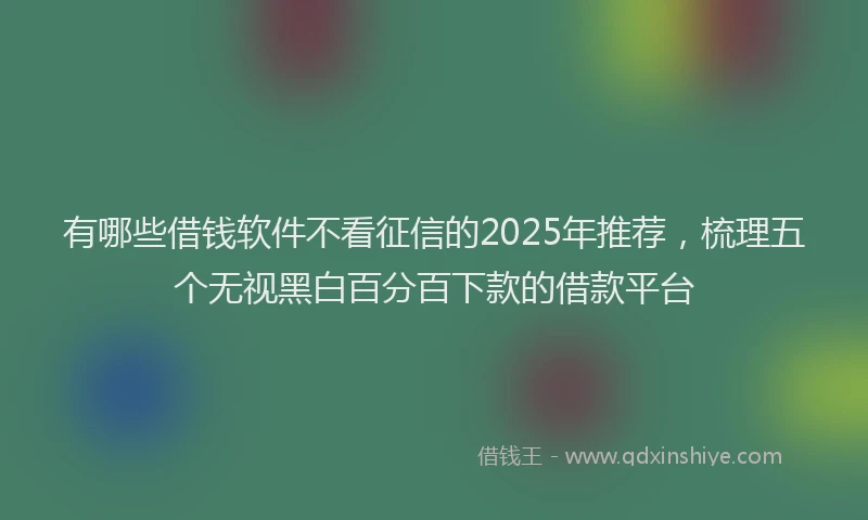 有哪些借钱软件不看征信的2025年推荐，梳理五个无视黑白百分百下款的借款平台