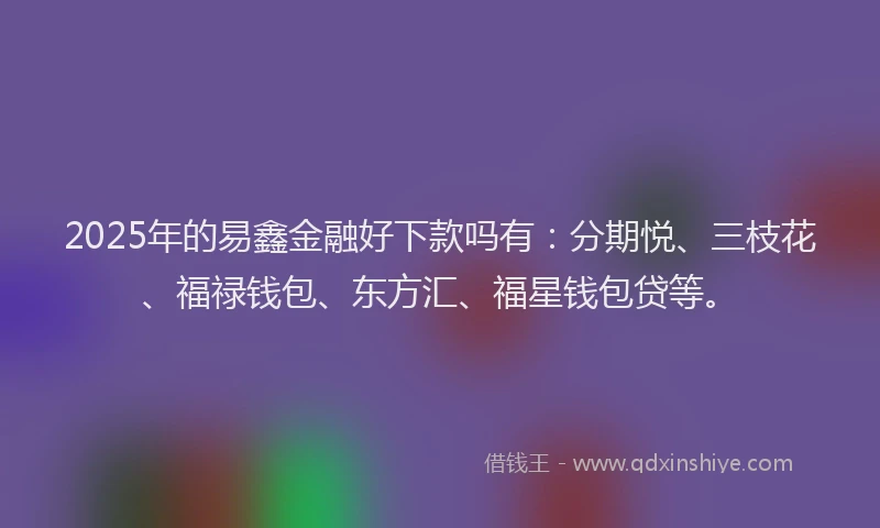 2025年的易鑫金融好下款吗有：分期悦、三枝花、福禄钱包、东方汇、福星钱包贷等。