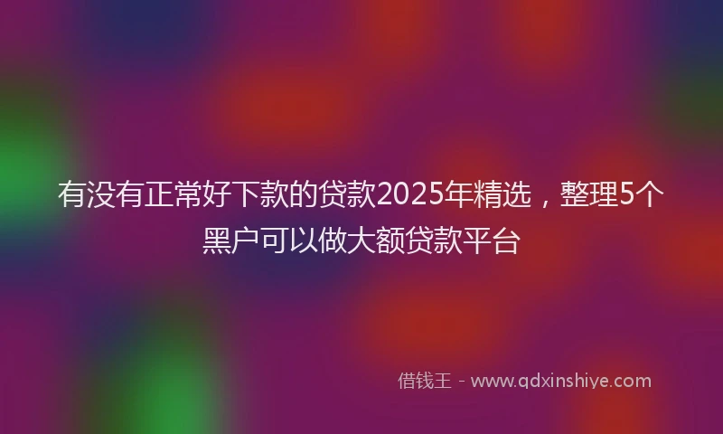 有没有正常好下款的贷款2025年精选，整理5个黑户可以做大额贷款平台