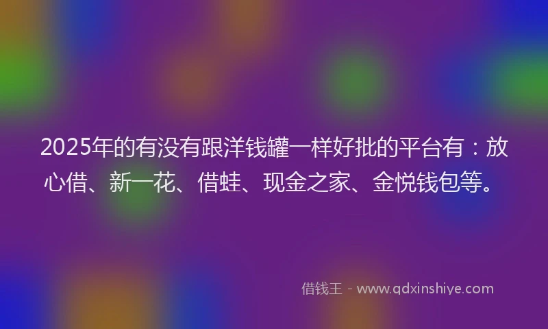 2025年的有没有跟洋钱罐一样好批的平台有：放心借、新一花、借蛙、现金之家、金悦钱包等。