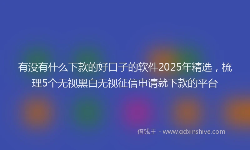 有没有什么下款的好口子的软件2025年精选，梳理5个无视黑白无视征信申请就下款的平台
