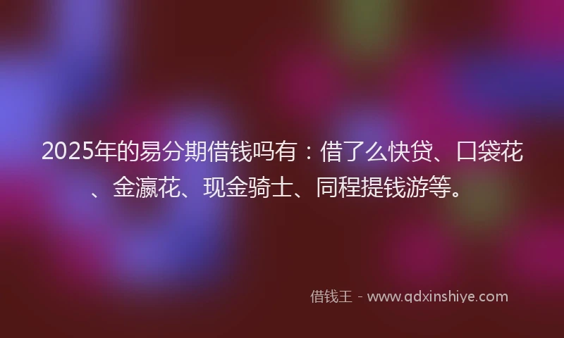 2025年的易分期借钱吗有：借了么快贷、口袋花、金瀛花、现金骑士、同程提钱游等。