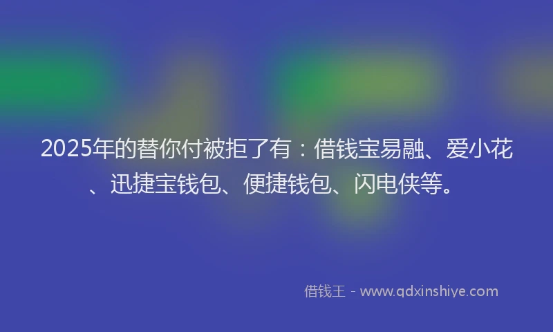 2025年的替你付被拒了有：借钱宝易融、爱小花、迅捷宝钱包、便捷钱包、闪电侠等。