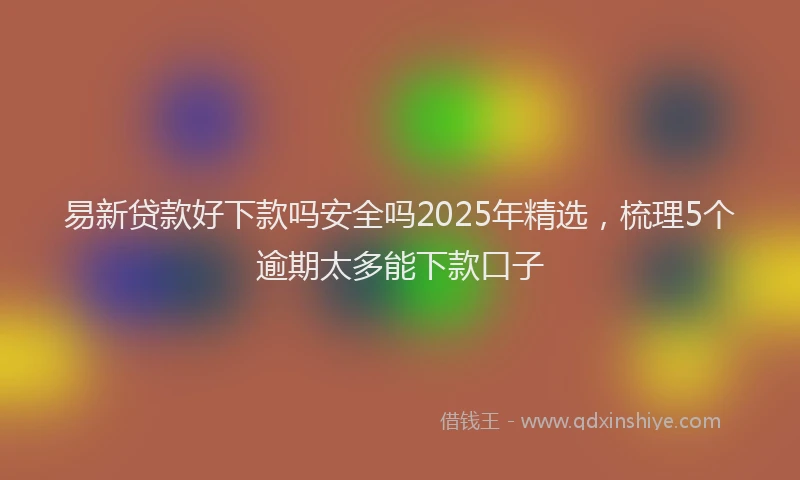 易新贷款好下款吗安全吗2025年精选，梳理5个逾期太多能下款口子