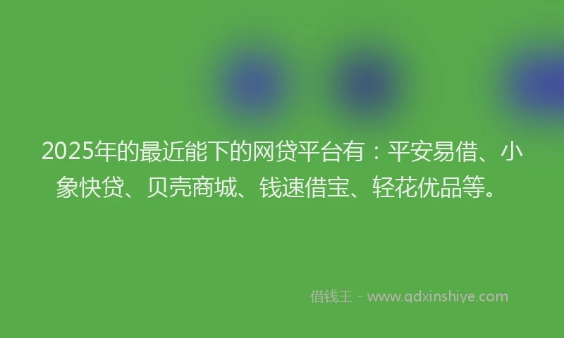 2025年的最近能下的网贷平台有：平安易借、小象快贷、贝壳商城、钱速借宝、轻花优品等。