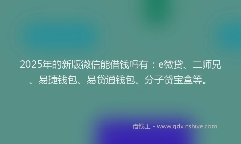 2025年的新版微信能借钱吗有：e微贷、二师兄、易捷钱包、易贷通钱包、分子贷宝盒等。
