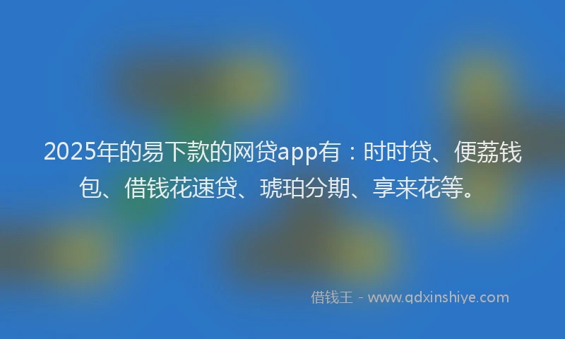 2025年的易下款的网贷app有：时时贷、便荔钱包、借钱花速贷、琥珀分期、享来花等。