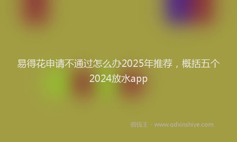 易得花申请不通过怎么办2025年推荐，概括五个2024放水app