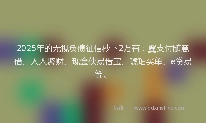 2025年的无视负债征信秒下2万有：翼支付随意借、人人聚财、现金侠易借宝、琥珀买单、e贷易等。