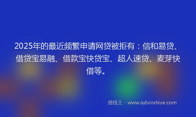 2025年的最近频繁申请网贷被拒有：信和易贷、借贷宝易融、借款宝快贷宝、超人速贷、麦芽快借等。