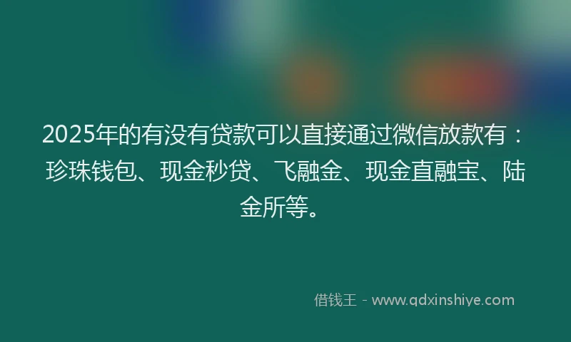 2025年的有没有贷款可以直接通过微信放款有：珍珠钱包、现金秒贷、飞融金、现金直融宝、陆金所等。